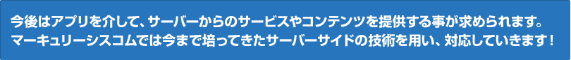 今後はアプリを介して、サーバーからのサービスやコンテンツを提供する事が求められます。
マーキュリーシスコムでは今まで培ってきたサーバーサイドの技術を用い、対応していきます！！