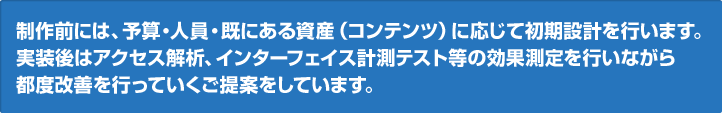 制作前には、予算・人員・既にある資産（コンテンツ）に応じて初期設計を行います。実装後はアクセス解析、インターフェイス計測テスト等の効果測定を行いながら都度改善を行っていくご提案をしています。