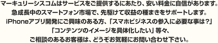 マーキュリーシスコムはサービスをご提供するにあたり、安い料金に自信があります。急成長中のスマートフォン市場で、先駆けて収益の種まきをサポートします。iPhoneアプリ開発にご興味のある方、「スマホビジネスの参入に必要な事は？」
「コンテンツのイメージを具体化したい」等々、ご相談のあるお客様は、どうぞお気軽にお問い合わせ下さい。